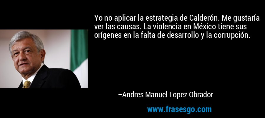 Yo no aplicar la estrategia de Calderón. Me gustaría ver las causas. La violencia en México tiene sus orígenes en la falta de desarrollo y la corrupción. – Andres Manuel Lopez Obrador