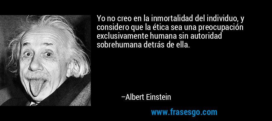Yo no creo en la inmortalidad del individuo, y considero que la ética sea una preocupación exclusivamente humana sin autoridad sobrehumana detrás de ella. – Albert Einstein