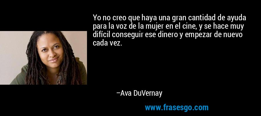 Yo no creo que haya una gran cantidad de ayuda para la voz de la mujer en el cine, y se hace muy difícil conseguir ese dinero y empezar de nuevo cada vez. – Ava DuVernay