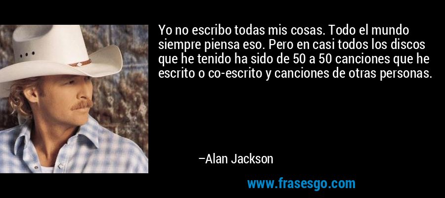 Yo no escribo todas mis cosas. Todo el mundo siempre piensa eso. Pero en casi todos los discos que he tenido ha sido de 50 a 50 canciones que he escrito o co-escrito y canciones de otras personas. – Alan Jackson