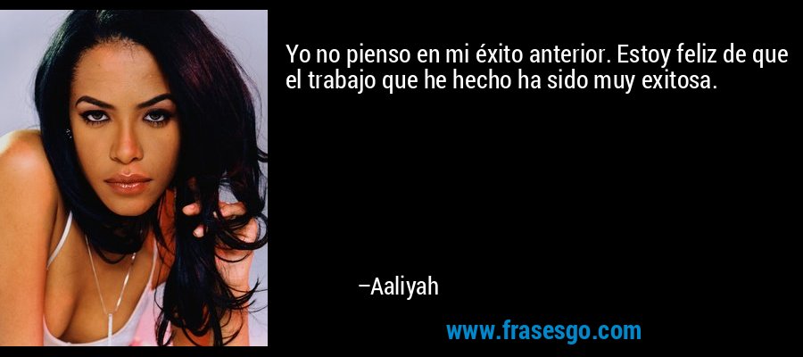 Yo no pienso en mi éxito anterior. Estoy feliz de que el trabajo que he hecho ha sido muy exitosa. – Aaliyah