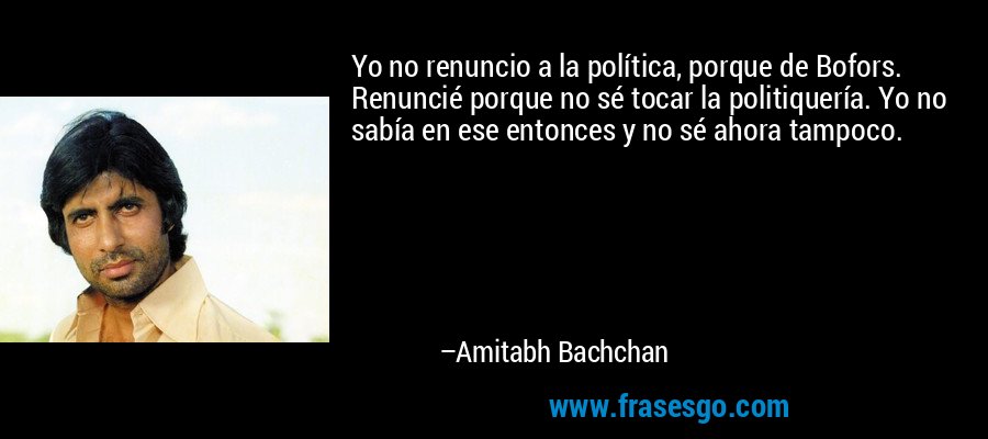 Yo no renuncio a la política, porque de Bofors. Renuncié porque no sé tocar la politiquería. Yo no sabía en ese entonces y no sé ahora tampoco. – Amitabh Bachchan