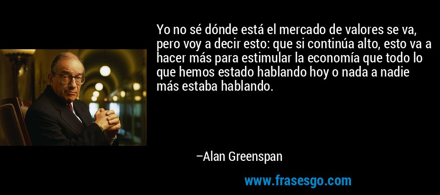 Yo no sé dónde está el mercado de valores se va, pero voy a decir esto: que si continúa alto, esto va a hacer más para estimular la economía que todo lo que hemos estado hablando hoy o nada a nadie más estaba hablando. – Alan Greenspan