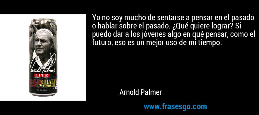 Yo no soy mucho de sentarse a pensar en el pasado o hablar sobre el pasado. ¿Qué quiere lograr? Si puedo dar a los jóvenes algo en qué pensar, como el futuro, eso es un mejor uso de mi tiempo. – Arnold Palmer