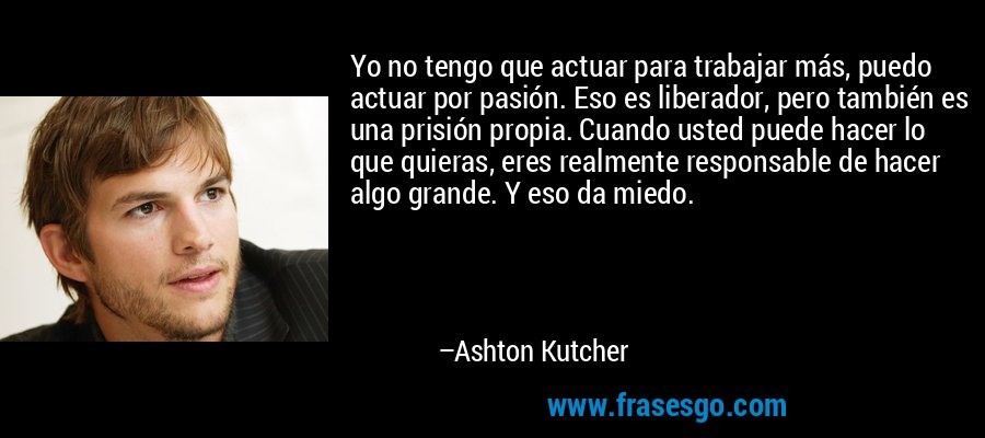 Yo no tengo que actuar para trabajar más, puedo actuar por pasión. Eso es liberador, pero también es una prisión propia. Cuando usted puede hacer lo que quieras, eres realmente responsable de hacer algo grande. Y eso da miedo. – Ashton Kutcher