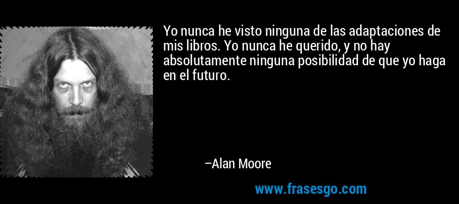 Yo nunca he visto ninguna de las adaptaciones de mis libros. Yo nunca he querido, y no hay absolutamente ninguna posibilidad de que yo haga en el futuro. – Alan Moore