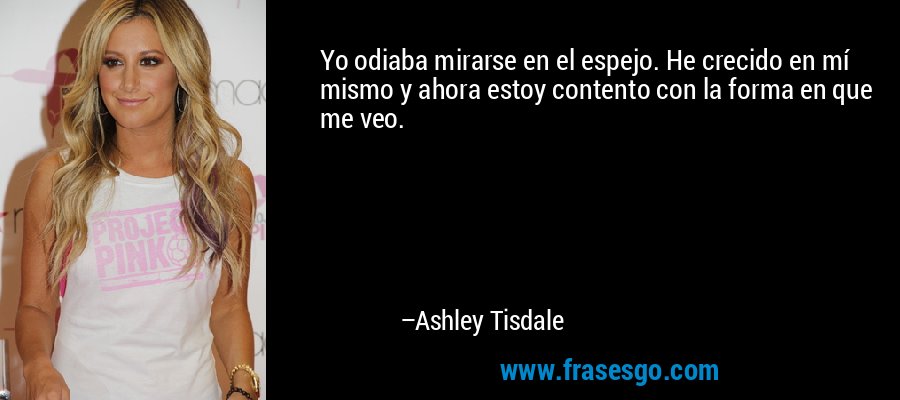 Yo odiaba mirarse en el espejo. He crecido en mí mismo y ahora estoy contento con la forma en que me veo. – Ashley Tisdale