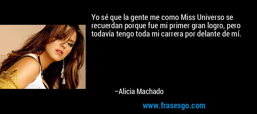 Yo sé que la gente me como Miss Universo se recuerdan porque fue mi primer gran logro, pero todavía tengo toda mi carrera por delante de mí. – Alicia Machado