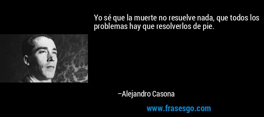 Yo sé que la muerte no resuelve nada, que todos los problemas hay que resolverlos de pie. – Alejandro Casona