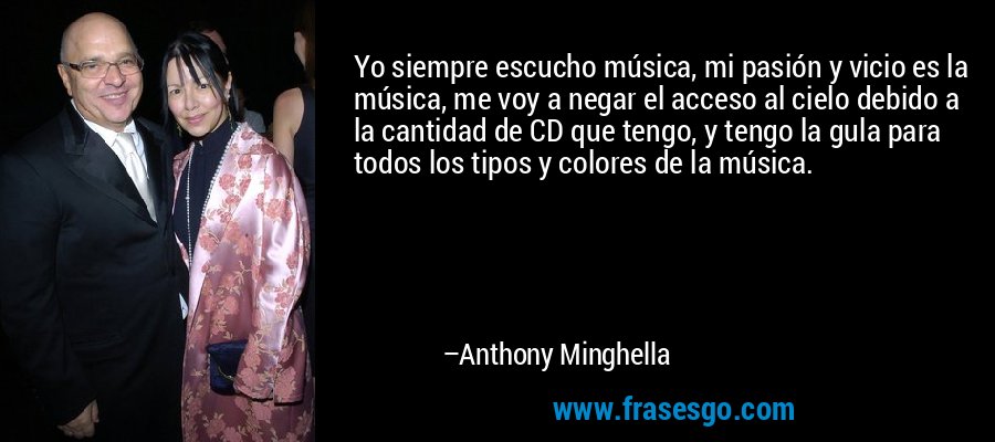 Yo siempre escucho música, mi pasión y vicio es la música, me voy a negar el acceso al cielo debido a la cantidad de CD que tengo, y tengo la gula para todos los tipos y colores de la música. – Anthony Minghella
