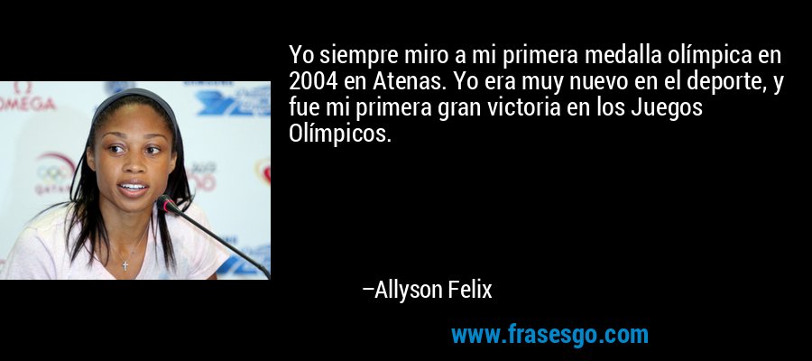 Yo siempre miro a mi primera medalla olímpica en 2004 en Atenas. Yo era muy nuevo en el deporte, y fue mi primera gran victoria en los Juegos Olímpicos. – Allyson Felix
