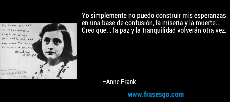 Yo simplemente no puedo construir mis esperanzas en una base de confusión, la miseria y la muerte... Creo que... la paz y la tranquilidad volverán otra vez. – Anne Frank