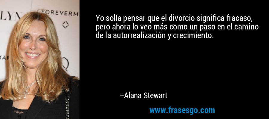 Yo solía pensar que el divorcio significa fracaso, pero ahora lo veo más como un paso en el camino de la autorrealización y crecimiento. – Alana Stewart