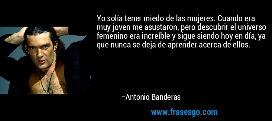 Yo solía tener miedo de las mujeres. Cuando era muy joven me asustaron, pero descubrir el universo femenino era increíble y sigue siendo hoy en día, ya que nunca se deja de aprender acerca de ellos. – Antonio Banderas