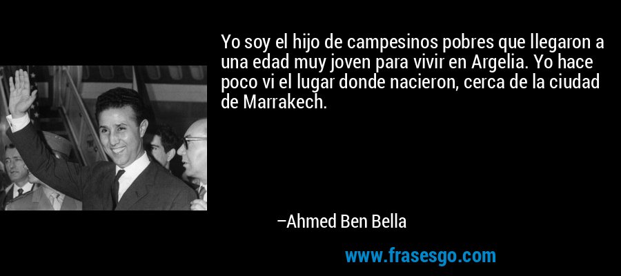 Yo soy el hijo de campesinos pobres que llegaron a una edad muy joven para vivir en Argelia. Yo hace poco vi el lugar donde nacieron, cerca de la ciudad de Marrakech. – Ahmed Ben Bella