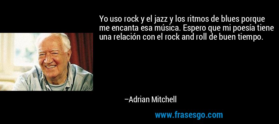 Yo uso rock y el jazz y los ritmos de blues porque me encanta esa música. Espero que mi poesía tiene una relación con el rock and roll de buen tiempo. – Adrian Mitchell
