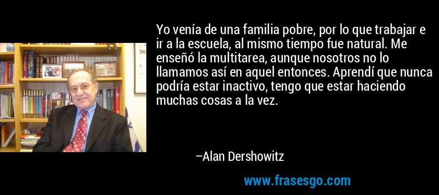 Yo venía de una familia pobre, por lo que trabajar e ir a la escuela, al mismo tiempo fue natural. Me enseñó la multitarea, aunque nosotros no lo llamamos así en aquel entonces. Aprendí que nunca podría estar inactivo, tengo que estar haciendo muchas cosas a la vez. – Alan Dershowitz