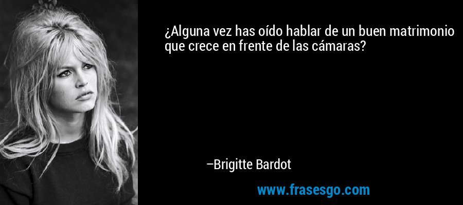 ¿Alguna vez has oído hablar de un buen matrimonio que crece en frente de las cámaras? – Brigitte Bardot