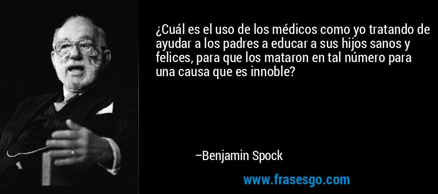 ¿Cuál es el uso de los médicos como yo tratando de ayudar a los padres a educar a sus hijos sanos y felices, para que los mataron en tal número para una causa que es innoble? – Benjamin Spock