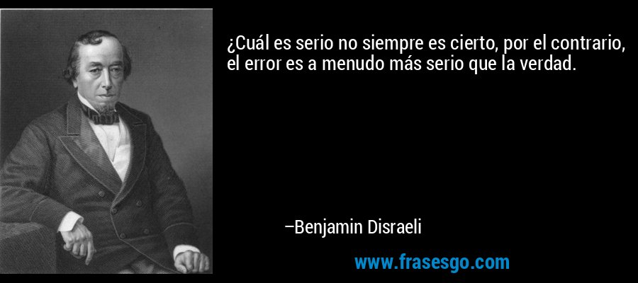 ¿Cuál es serio no siempre es cierto, por el contrario, el error es a menudo más serio que la verdad. – Benjamin Disraeli
