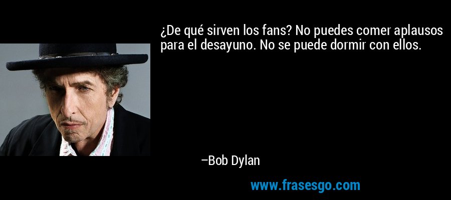 ¿De qué sirven los fans? No puedes comer aplausos para el desayuno. No se puede dormir con ellos. – Bob Dylan