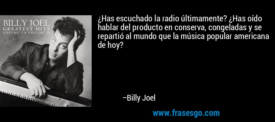 ¿Has escuchado la radio últimamente? ¿Has oído hablar del producto en conserva, congeladas y se repartió al mundo que la música popular americana de hoy? – Billy Joel