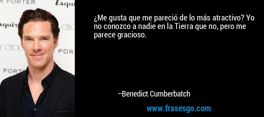 ¿Me gusta que me pareció de lo más atractivo? Yo no conozco a nadie en la Tierra que no, pero me parece gracioso. – Benedict Cumberbatch