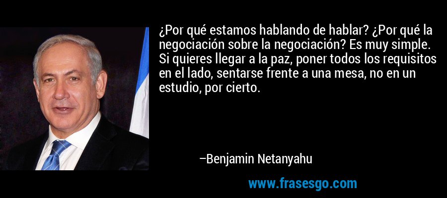 ¿Por qué estamos hablando de hablar? ¿Por qué la negociación sobre la negociación? Es muy simple. Si quieres llegar a la paz, poner todos los requisitos en el lado, sentarse frente a una mesa, no en un estudio, por cierto. – Benjamin Netanyahu