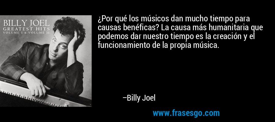 ¿Por qué los músicos dan mucho tiempo para causas benéficas? La causa más humanitaria que podemos dar nuestro tiempo es la creación y el funcionamiento de la propia música. – Billy Joel