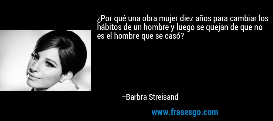 ¿Por qué una obra mujer diez años para cambiar los hábitos de un hombre y luego se quejan de que no es el hombre que se casó? – Barbra Streisand