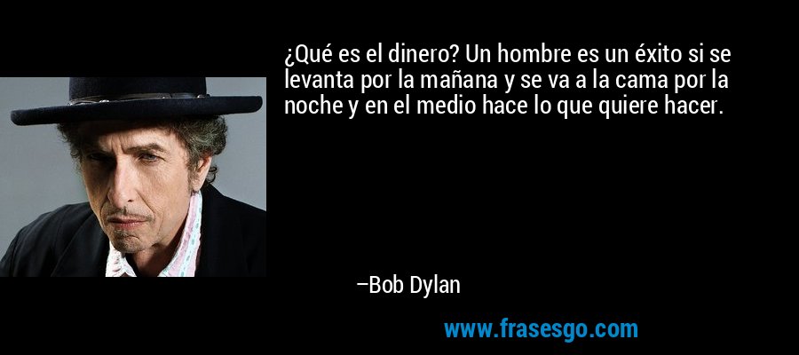 ¿Qué es el dinero? Un hombre es un éxito si se levanta por la mañana y se va a la cama por la noche y en el medio hace lo que quiere hacer. – Bob Dylan