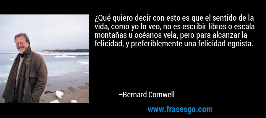 ¿Qué quiero decir con esto es que el sentido de la vida, como yo lo veo, no es escribir libros o escala montañas u océanos vela, pero para alcanzar la felicidad, y preferiblemente una felicidad egoísta. – Bernard Cornwell