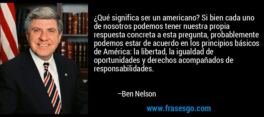 ¿Qué significa ser un americano? Si bien cada uno de nosotros podemos tener nuestra propia respuesta concreta a esta pregunta, probablemente podemos estar de acuerdo en los principios básicos de América: la libertad, la igualdad de oportunidades y derechos acompañados de responsabilidades. – Ben Nelson