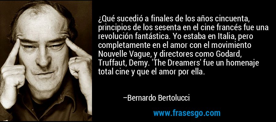 ¿Qué sucedió a finales de los años cincuenta, principios de los sesenta en el cine francés fue una revolución fantástica. Yo estaba en Italia, pero completamente en el amor con el movimiento Nouvelle Vague, y directores como Godard, Truffaut, Demy. 'The Dreamers' fue un homenaje total cine y que el amor por ella. – Bernardo Bertolucci