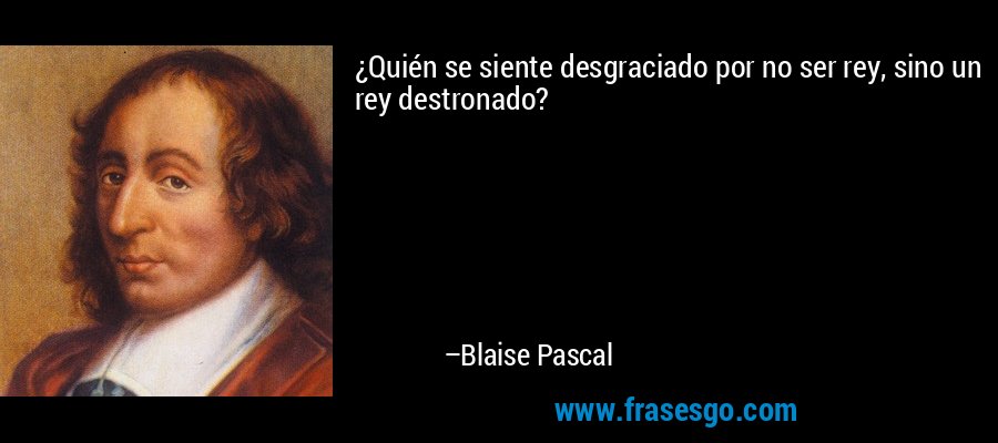 ¿Quién se siente desgraciado por no ser rey, sino un rey destronado? – Blaise Pascal