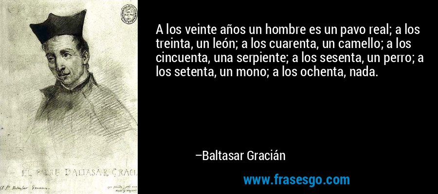 A los veinte años un hombre es un pavo real; a los treinta, un león; a los cuarenta, un camello; a los cincuenta, una serpiente; a los sesenta, un perro; a los setenta, un mono; a los ochenta, nada. – Baltasar Gracián