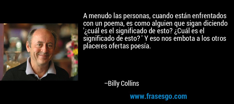 A menudo las personas, cuando están enfrentados con un poema, es como alguien que sigan diciendo '¿cuál es el significado de esto? ¿Cuál es el significado de esto? ' Y eso nos embota a los otros placeres ofertas poesía. – Billy Collins