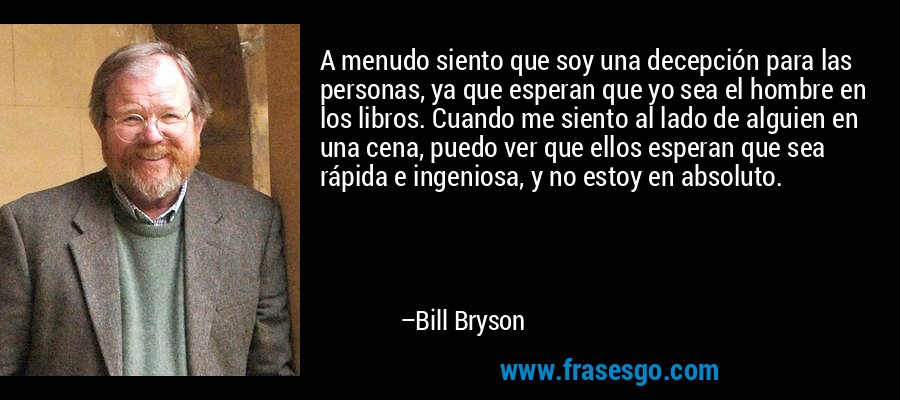 A menudo siento que soy una decepción para las personas, ya que esperan que yo sea el hombre en los libros. Cuando me siento al lado de alguien en una cena, puedo ver que ellos esperan que sea rápida e ingeniosa, y no estoy en absoluto. – Bill Bryson