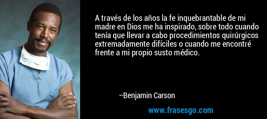 A través de los años la fe inquebrantable de mi madre en Dios me ha inspirado, sobre todo cuando tenía que llevar a cabo procedimientos quirúrgicos extremadamente difíciles o cuando me encontré frente a mi propio susto médico. – Benjamin Carson