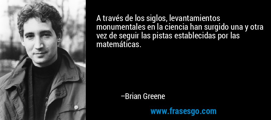 A través de los siglos, levantamientos monumentales en la ciencia han surgido una y otra vez de seguir las pistas establecidas por las matemáticas. – Brian Greene