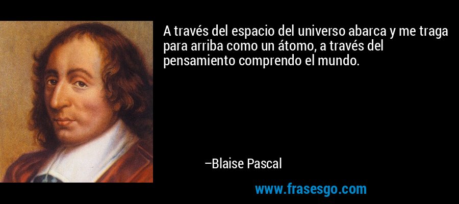A través del espacio del universo abarca y me traga para arriba como un átomo, a través del pensamiento comprendo el mundo. – Blaise Pascal