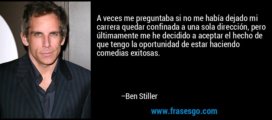 A veces me preguntaba si no me había dejado mi carrera quedar confinada a una sola dirección, pero últimamente me he decidido a aceptar el hecho de que tengo la oportunidad de estar haciendo comedias exitosas. – Ben Stiller