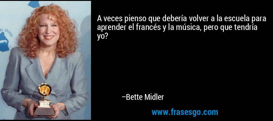 A veces pienso que debería volver a la escuela para aprender el francés y la música, pero que tendría yo? – Bette Midler