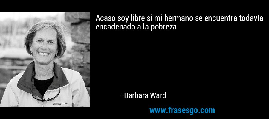 Acaso soy libre si mi hermano se encuentra todavía encadenado a la pobreza. – Barbara Ward