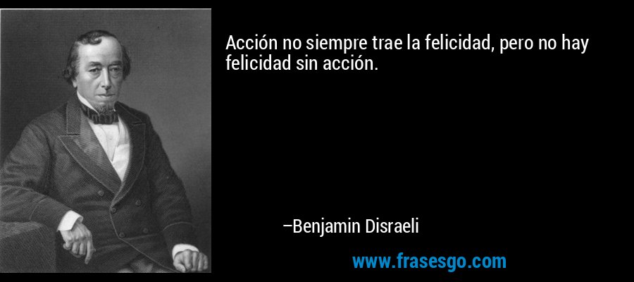 Acción no siempre trae la felicidad, pero no hay felicidad sin acción. – Benjamin Disraeli