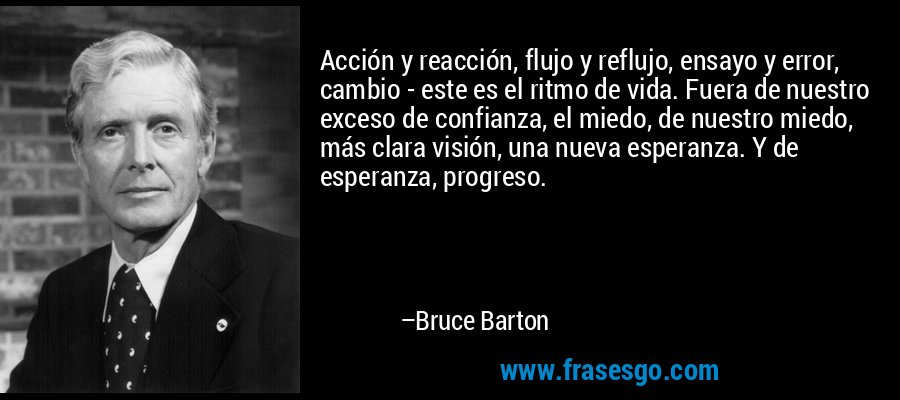 Acción y reacción, flujo y reflujo, ensayo y error, cambio - este es el ritmo de vida. Fuera de nuestro exceso de confianza, el miedo, de nuestro miedo, más clara visión, una nueva esperanza. Y de esperanza, progreso. – Bruce Barton