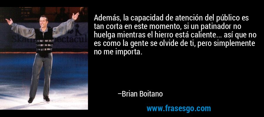 Además, la capacidad de atención del público es tan corta en este momento, si un patinador no huelga mientras el hierro está caliente... así que no es como la gente se olvide de ti, pero simplemente no me importa. – Brian Boitano