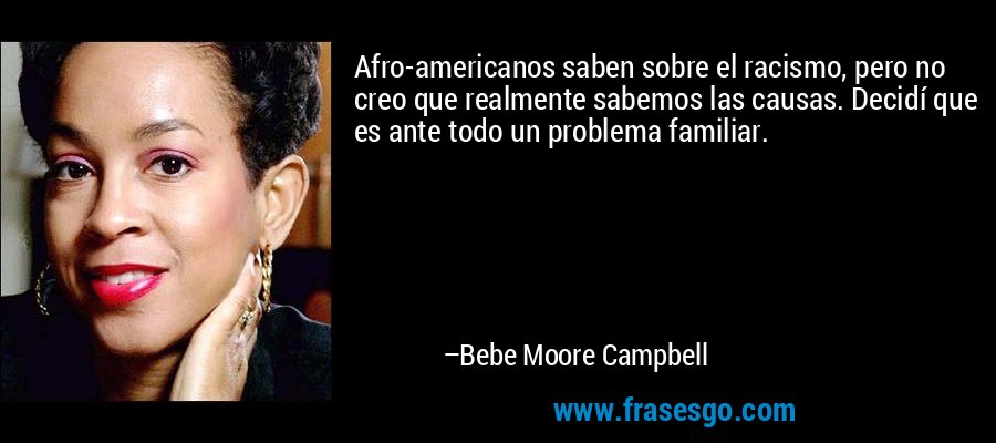 Afro-americanos saben sobre el racismo, pero no creo que realmente sabemos las causas. Decidí que es ante todo un problema familiar. – Bebe Moore Campbell
