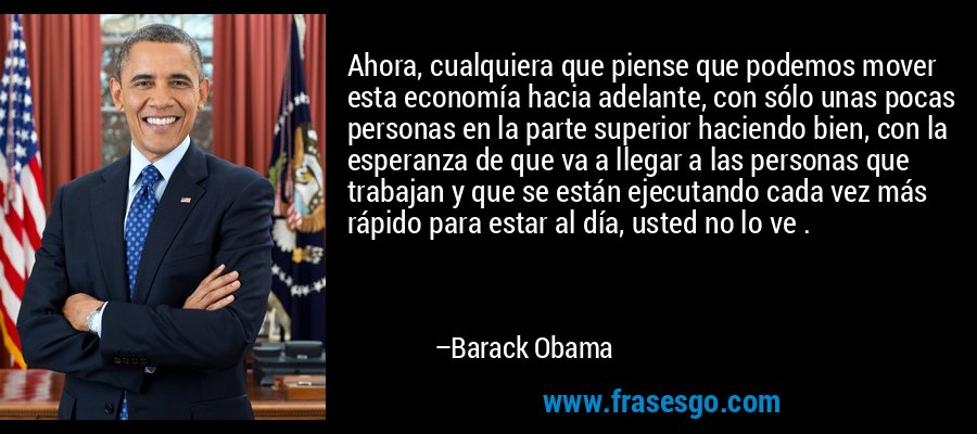 Ahora, cualquiera que piense que podemos mover esta economía hacia adelante, con sólo unas pocas personas en la parte superior haciendo bien, con la esperanza de que va a llegar a las personas que trabajan y que se están ejecutando cada vez más rápido para estar al día, usted no lo ve . – Barack Obama