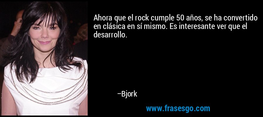 Ahora que el rock cumple 50 años, se ha convertido en clásica en sí mismo. Es interesante ver que el desarrollo. – Bjork